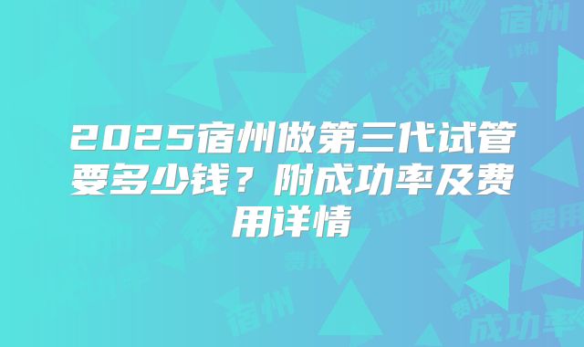 2025宿州做第三代试管要多少钱？附成功率及费用详情