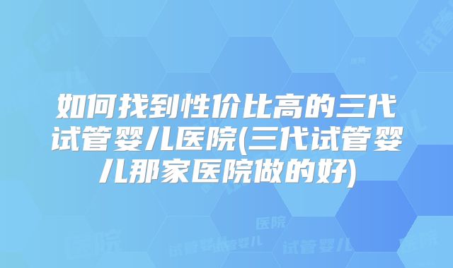 如何找到性价比高的三代试管婴儿医院(三代试管婴儿那家医院做的好)