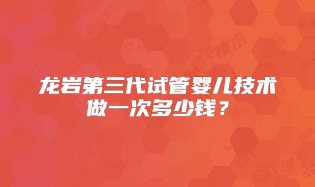 龙岩第三代试管婴儿技术做一次多少钱？