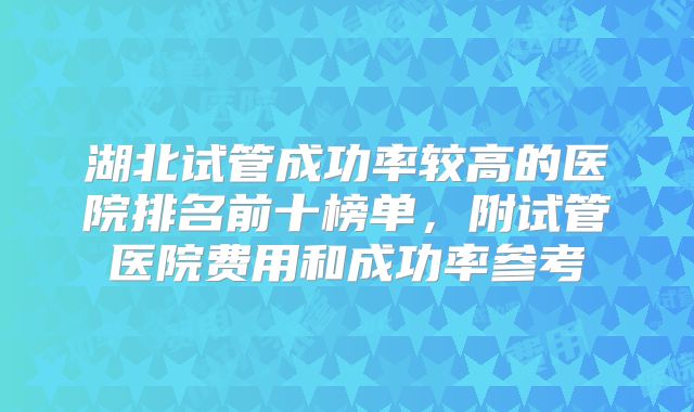 湖北试管成功率较高的医院排名前十榜单，附试管医院费用和成功率参考