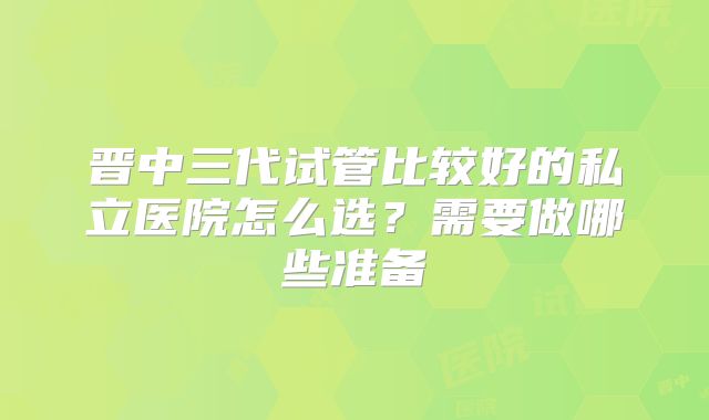 晋中三代试管比较好的私立医院怎么选？需要做哪些准备