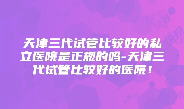 天津三代试管比较好的私立医院是正规的吗-天津三代试管比较好的医院!