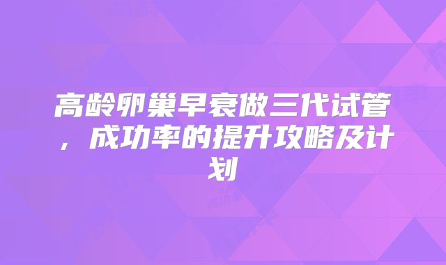 高龄卵巢早衰做三代试管，成功率的提升攻略及计划