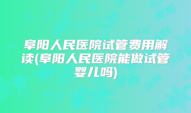 阜阳人民医院试管费用解读(阜阳人民医院能做试管婴儿吗)