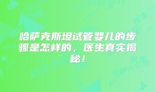 哈萨克斯坦试管婴儿的步骤是怎样的，医生真实揭秘！