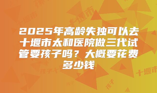 2025年高龄失独可以去十堰市太和医院做三代试管要孩子吗？大概要花费多少钱
