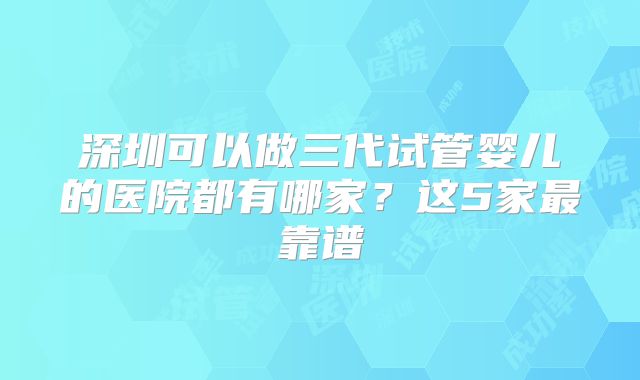 深圳可以做三代试管婴儿的医院都有哪家？这5家最靠谱