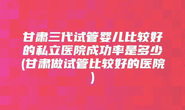 甘肃三代试管婴儿比较好的私立医院成功率是多少(甘肃做试管比较好的医院)