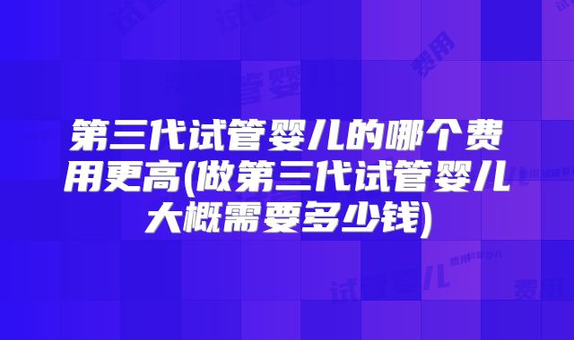 第三代试管婴儿的哪个费用更高(做第三代试管婴儿大概需要多少钱)
