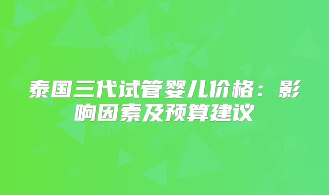 泰国三代试管婴儿价格:影响因素及预算建议