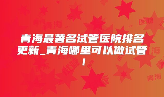 青海最著名试管医院排名更新_青海哪里可以做试管!