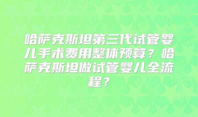 哈萨克斯坦第三代试管婴儿手术费用整体预算?哈萨克斯坦做试管婴儿全流程?