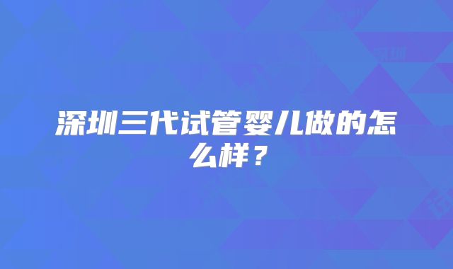 深圳三代试管婴儿做的怎么样？