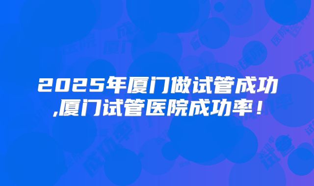2025年厦门做试管成功,厦门试管医院成功率!