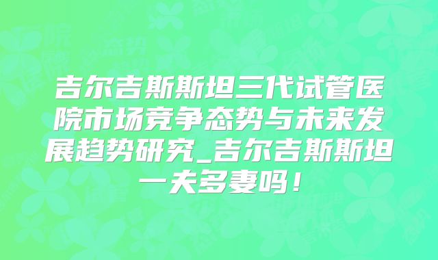 吉尔吉斯斯坦三代试管医院市场竞争态势与未来发展趋势研究_吉尔吉斯斯坦一夫多妻吗！