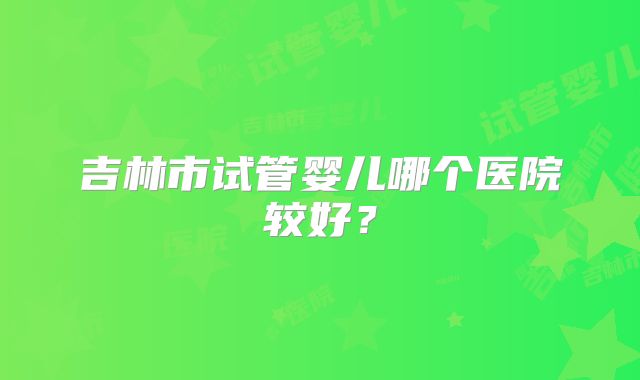吉林市试管婴儿哪个医院较好？