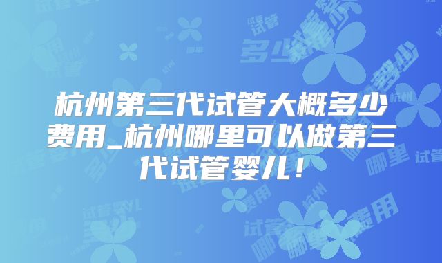 杭州第三代试管大概多少费用_杭州哪里可以做第三代试管婴儿！