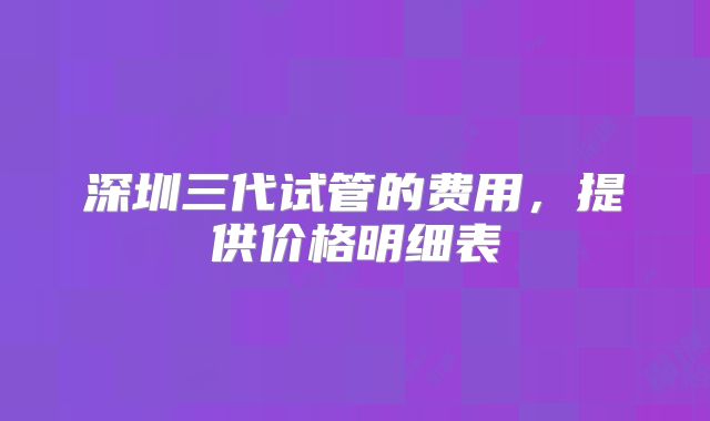 深圳三代试管的费用，提供价格明细表