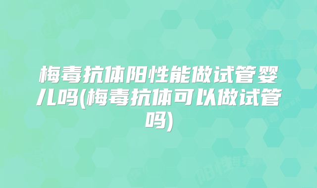 梅毒抗体阳性能做试管婴儿吗(梅毒抗体可以做试管吗)