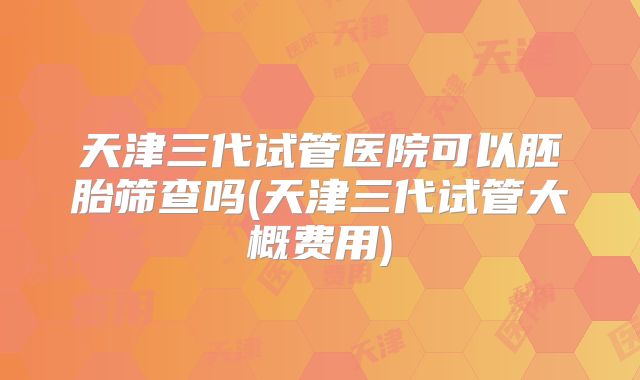 天津三代试管医院可以胚胎筛查吗(天津三代试管大概费用)