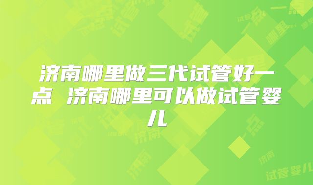 济南哪里做三代试管好一点 济南哪里可以做试管婴儿