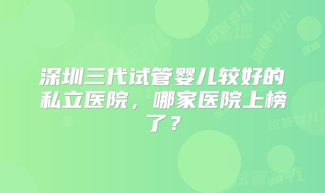 深圳三代试管婴儿较好的私立医院，哪家医院上榜了？