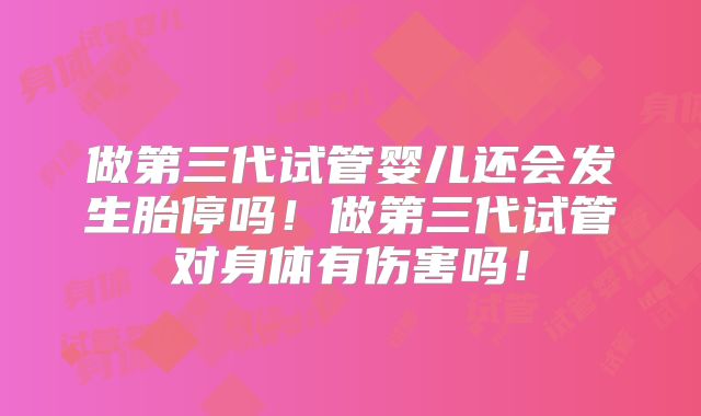 做第三代试管婴儿还会发生胎停吗！做第三代试管对身体有伤害吗！