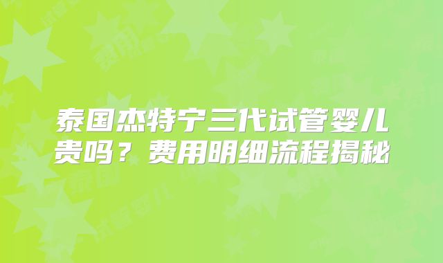 泰国杰特宁三代试管婴儿贵吗？费用明细流程揭秘