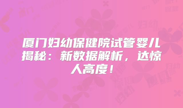 厦门妇幼保健院试管婴儿揭秘：新数据解析，达惊人高度！