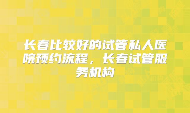 长春比较好的试管私人医院预约流程，长春试管服务机构