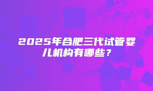 2025年合肥三代试管婴儿机构有哪些?