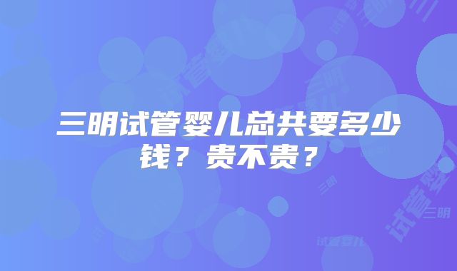 三明试管婴儿总共要多少钱?贵不贵?