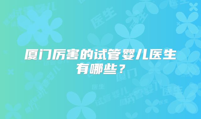 厦门厉害的试管婴儿医生有哪些？
