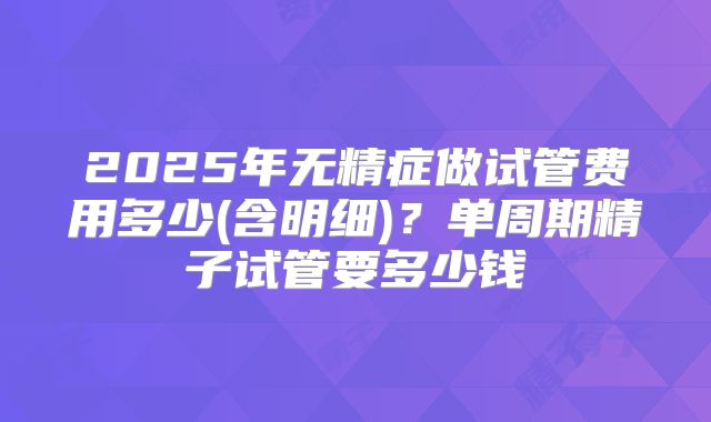 2025年无精症做试管费用多少(含明细)?单周期精子试管要多少钱