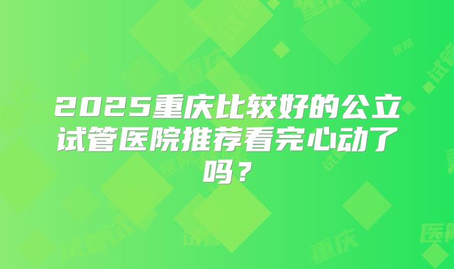 2025重庆比较好的公立试管医院推荐看完心动了吗？