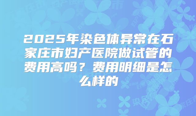 2025年染色体异常在石家庄市妇产医院做试管的费用高吗?费用明细是怎么样的