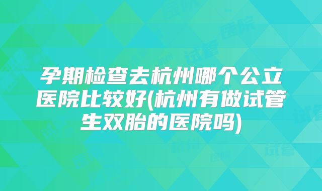 孕期检查去杭州哪个公立医院比较好(杭州有做试管生双胎的医院吗)
