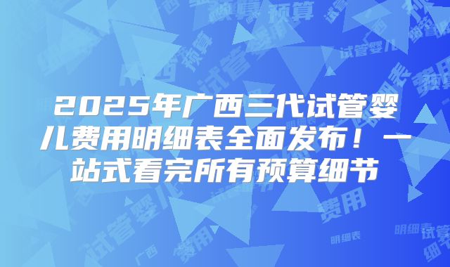 2025年广西三代试管婴儿费用明细表全面发布！一站式看完所有预算细节