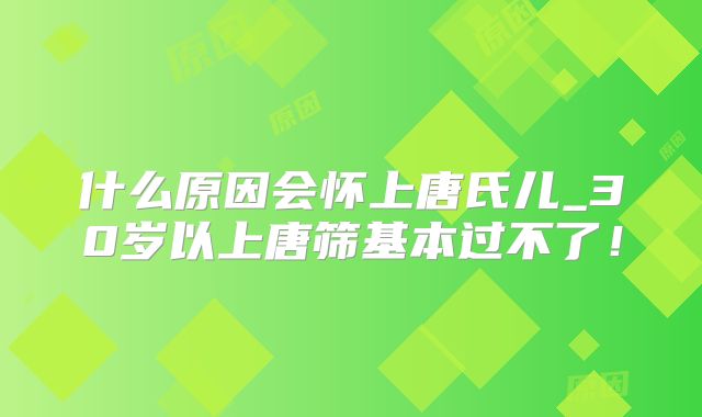 什么原因会怀上唐氏儿_30岁以上唐筛基本过不了！