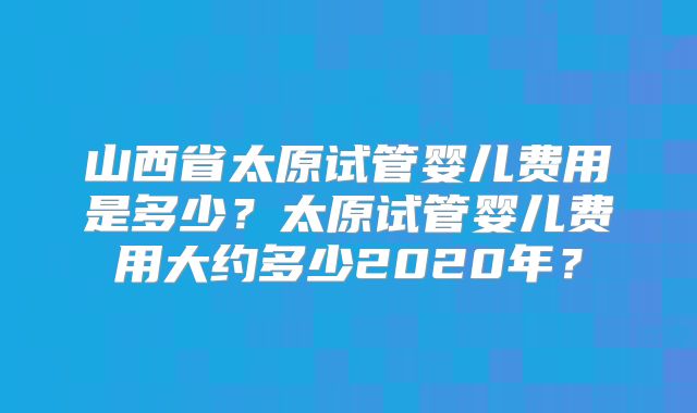 山西省太原试管婴儿费用是多少？太原试管婴儿费用大约多少2020年？
