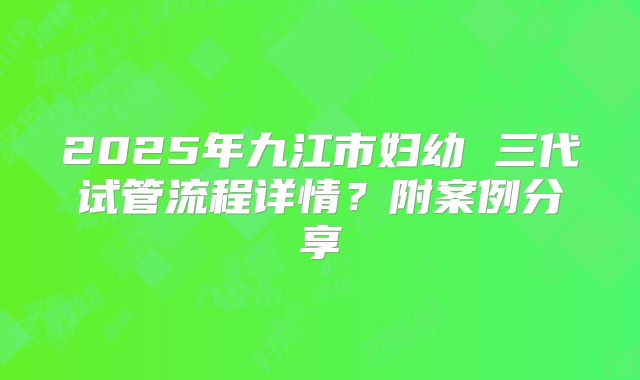 2025年九江市妇幼 三代试管流程详情？附案例分享
