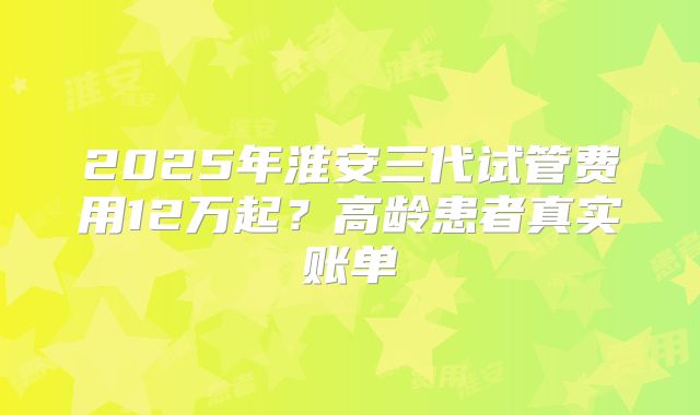 2025年淮安三代试管费用12万起？高龄患者真实账单