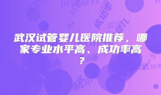 武汉试管婴儿医院推荐，哪家专业水平高、成功率高？