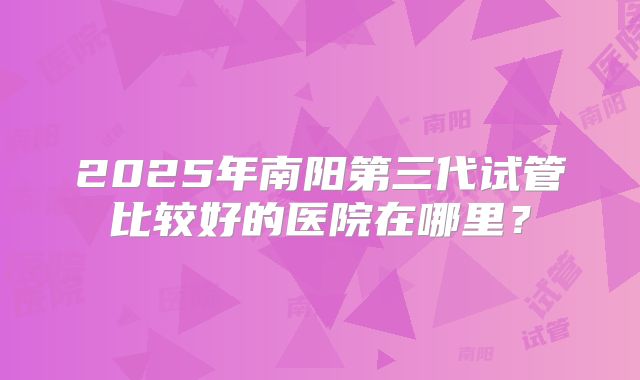 2025年南阳第三代试管比较好的医院在哪里？