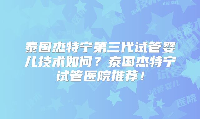 泰国杰特宁第三代试管婴儿技术如何？泰国杰特宁试管医院推荐！