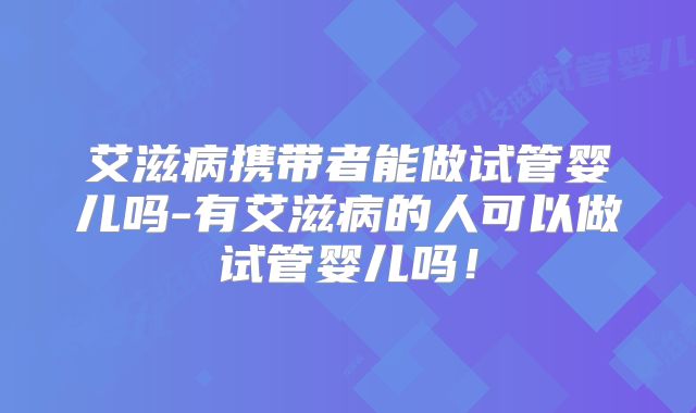 艾滋病携带者能做试管婴儿吗-有艾滋病的人可以做试管婴儿吗！