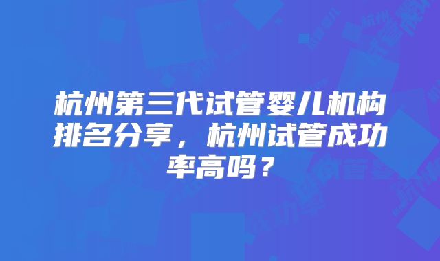 杭州第三代试管婴儿机构排名分享，杭州试管成功率高吗？