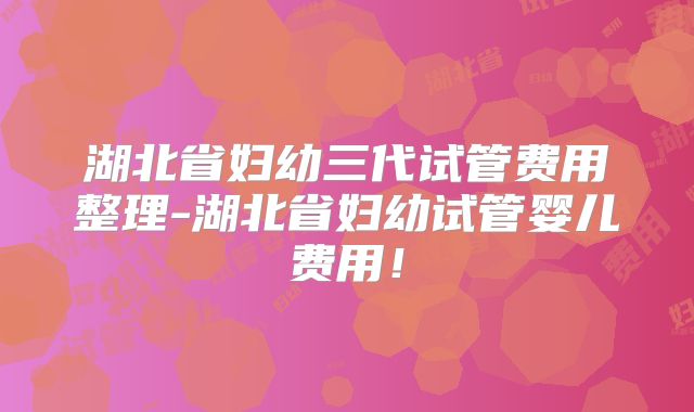 湖北省妇幼三代试管费用整理-湖北省妇幼试管婴儿费用!