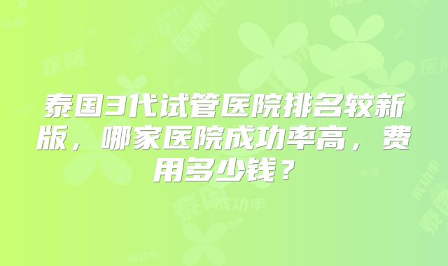泰国3代试管医院排名较新版，哪家医院成功率高，费用多少钱？