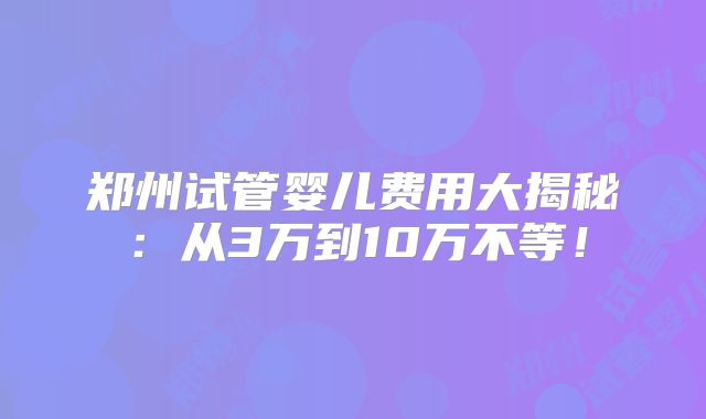 郑州试管婴儿费用大揭秘：从3万到10万不等！
